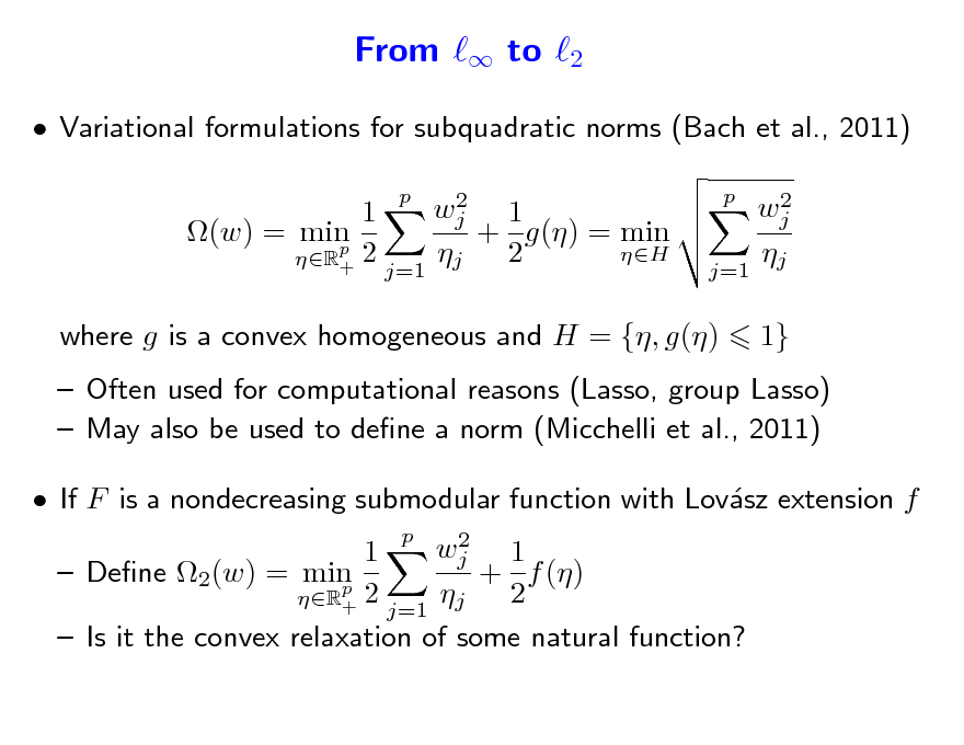 Slide: From  to 2
 Variational formulations for subquadratic norms (Bach et al., 2011)
2 wj 1 1 + g() = min (w) = min p 2 H  2 R+ j=1 j p 2 wj  j=1 j p

where g is a convex homogeneous and H = {, g()

1}

 Often used for computational reasons (Lasso, group Lasso)  May also be used to dene a norm (Micchelli et al., 2011)  If F is a nondecreasing submodular function with Lovsz extension f a
2 wj 1 1  Dene 2(w) = min + f () p 2  2 R+ j=1 j  Is it the convex relaxation of some natural function? p


