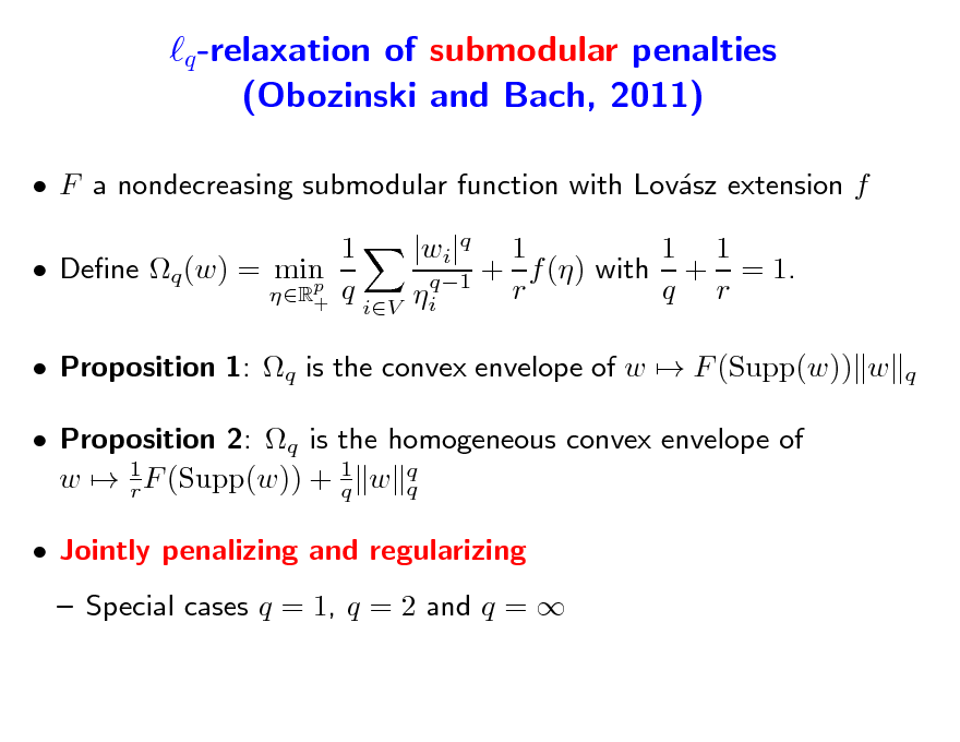 Slide: q -relaxation of submodular penalties (Obozinski and Bach, 2011)
 F a nondecreasing submodular function with Lovsz extension f a 1  Dene q (w) = min p R+ q 1 1 |wi|q 1 q1 + r f () with q + r = 1. i
q

iV

 Proposition 1: q is the convex envelope of w  F (Supp(w)) w  Proposition 2: q is the homogeneous convex envelope of w  1 F (Supp(w)) + 1 w q q r q  Jointly penalizing and regularizing  Special cases q = 1, q = 2 and q = 

