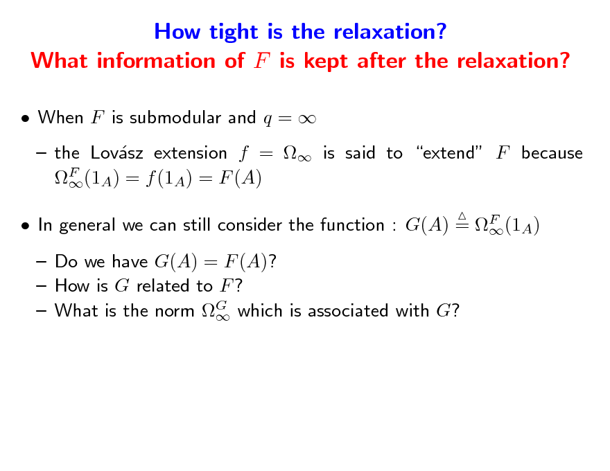 Slide: How tight is the relaxation? What information of F is kept after the relaxation?
 When F is submodular and q =   the Lovsz extension f =  is said to extend F because a F (1A) = f (1A) = F (A)   In general we can still consider the function : G(A) = F (1A)   Do we have G(A) = F (A)?  How is G related to F ?  What is the norm G which is associated with G? 


