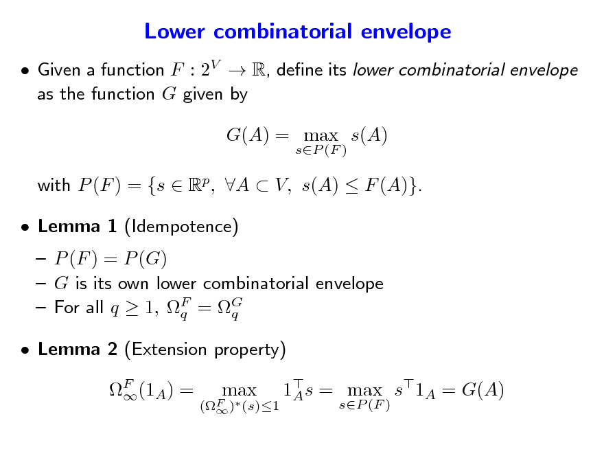 Slide: Lower combinatorial envelope
 Given a function F : 2V  R, dene its lower combinatorial envelope as the function G given by G(A) = max s(A)
sP (F )

with P (F ) = {s  Rp, A  V, s(A)  F (A)}.  Lemma 1 (Idempotence)  P (F ) = P (G)  G is its own lower combinatorial envelope  For all q  1, F = G q q F (1A) =  1s = max s1A = G(A) A
sP (F )

 Lemma 2 (Extension property)
(F ) (s)1 

max

