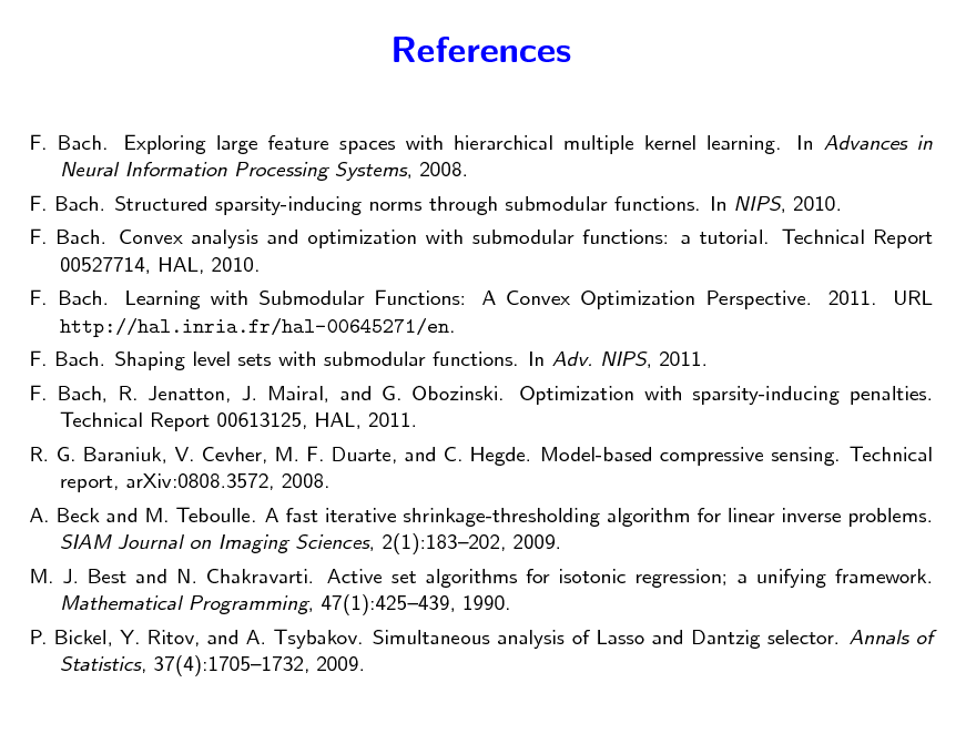 Slide: References
F. Bach. Exploring large feature spaces with hierarchical multiple kernel learning. In Advances in Neural Information Processing Systems, 2008. F. Bach. Structured sparsity-inducing norms through submodular functions. In NIPS, 2010. F. Bach. Convex analysis and optimization with submodular functions: a tutorial. Technical Report 00527714, HAL, 2010. F. Bach. Learning with Submodular Functions: A Convex Optimization Perspective. 2011. URL http://hal.inria.fr/hal-00645271/en. F. Bach. Shaping level sets with submodular functions. In Adv. NIPS, 2011. F. Bach, R. Jenatton, J. Mairal, and G. Obozinski. Optimization with sparsity-inducing penalties. Technical Report 00613125, HAL, 2011. R. G. Baraniuk, V. Cevher, M. F. Duarte, and C. Hegde. Model-based compressive sensing. Technical report, arXiv:0808.3572, 2008. A. Beck and M. Teboulle. A fast iterative shrinkage-thresholding algorithm for linear inverse problems. SIAM Journal on Imaging Sciences, 2(1):183202, 2009. M. J. Best and N. Chakravarti. Active set algorithms for isotonic regression; a unifying framework. Mathematical Programming, 47(1):425439, 1990. P. Bickel, Y. Ritov, and A. Tsybakov. Simultaneous analysis of Lasso and Dantzig selector. Annals of Statistics, 37(4):17051732, 2009.

