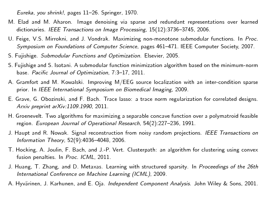 Slide: Eureka, you shrink!, pages 1126. Springer, 1970. M. Elad and M. Aharon. Image denoising via sparse and redundant representations over learned dictionaries. IEEE Transactions on Image Processing, 15(12):37363745, 2006. U. Feige, V.S. Mirrokni, and J. Vondrak. Maximizing non-monotone submodular functions. In Proc. Symposium on Foundations of Computer Science, pages 461471. IEEE Computer Society, 2007. S. Fujishige. Submodular Functions and Optimization. Elsevier, 2005. S. Fujishige and S. Isotani. A submodular function minimization algorithm based on the minimum-norm base. Pacic Journal of Optimization, 7:317, 2011. A. Gramfort and M. Kowalski. Improving M/EEG source localization with an inter-condition sparse prior. In IEEE International Symposium on Biomedical Imaging, 2009. E. Grave, G. Obozinski, and F. Bach. Trace lasso: a trace norm regularization for correlated designs. Arxiv preprint arXiv:1109.1990, 2011. H. Groenevelt. Two algorithms for maximizing a separable concave function over a polymatroid feasible region. European Journal of Operational Research, 54(2):227236, 1991. J. Haupt and R. Nowak. Signal reconstruction from noisy random projections. IEEE Transactions on Information Theory, 52(9):40364048, 2006. T. Hocking, A. Joulin, F. Bach, and J.-P. Vert. Clusterpath: an algorithm for clustering using convex fusion penalties. In Proc. ICML, 2011. J. Huang, T. Zhang, and D. Metaxas. Learning with structured sparsity. In Proceedings of the 26th International Conference on Machine Learning (ICML), 2009. A. Hyvrinen, J. Karhunen, and E. Oja. Independent Component Analysis. John Wiley & Sons, 2001. a

