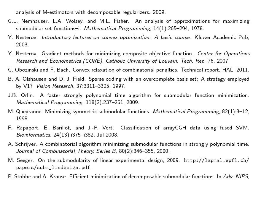 Slide: analysis of M-estimators with decomposable regularizers. 2009. G.L. Nemhauser, L.A. Wolsey, and M.L. Fisher. An analysis of approximations for maximizing submodular set functionsi. Mathematical Programming, 14(1):265294, 1978. Y. Nesterov. Introductory lectures on convex optimization: A basic course. Kluwer Academic Pub, 2003. Y. Nesterov. Gradient methods for minimizing composite objective function. Center for Operations Research and Econometrics (CORE), Catholic University of Louvain, Tech. Rep, 76, 2007. G. Obozinski and F. Bach. Convex relaxation of combinatorial penalties. Technical report, HAL, 2011. B. A. Olshausen and D. J. Field. Sparse coding with an overcomplete basis set: A strategy employed by V1? Vision Research, 37:33113325, 1997. J.B. Orlin. A faster strongly polynomial time algorithm for submodular function minimization. Mathematical Programming, 118(2):237251, 2009. M. Queyranne. Minimizing symmetric submodular functions. Mathematical Programming, 82(1):312, 1998. F. Rapaport, E. Barillot, and J.-P. Vert. Classication of arrayCGH data using fused SVM. Bioinformatics, 24(13):i375i382, Jul 2008. A. Schrijver. A combinatorial algorithm minimizing submodular functions in strongly polynomial time. Journal of Combinatorial Theory, Series B, 80(2):346355, 2000. M. Seeger. On the submodularity of linear experimental design, 2009. http://lapmal.epfl.ch/ papers/subm_lindesign.pdf. P. Stobbe and A. Krause. Ecient minimization of decomposable submodular functions. In Adv. NIPS,

