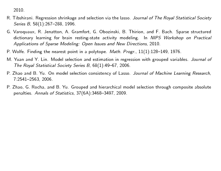 Slide: 2010. R. Tibshirani. Regression shrinkage and selection via the lasso. Journal of The Royal Statistical Society Series B, 58(1):267288, 1996. G. Varoquaux, R. Jenatton, A. Gramfort, G. Obozinski, B. Thirion, and F. Bach. Sparse structured dictionary learning for brain resting-state activity modeling. In NIPS Workshop on Practical Applications of Sparse Modeling: Open Issues and New Directions, 2010. P. Wolfe. Finding the nearest point in a polytope. Math. Progr., 11(1):128149, 1976. M. Yuan and Y. Lin. Model selection and estimation in regression with grouped variables. Journal of The Royal Statistical Society Series B, 68(1):4967, 2006. P. Zhao and B. Yu. On model selection consistency of Lasso. Journal of Machine Learning Research, 7:25412563, 2006. P. Zhao, G. Rocha, and B. Yu. Grouped and hierarchical model selection through composite absolute penalties. Annals of Statistics, 37(6A):34683497, 2009.

