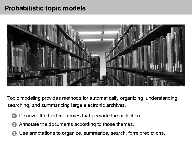 Slide: Probabilistic topic models

Topic modeling provides methods for automatically organizing, understanding, searching, and summarizing large electronic archives.
1 2 3

Discover the hidden themes that pervade the collection. Annotate the documents according to those themes. Use annotations to organize, summarize, search, form predictions.

