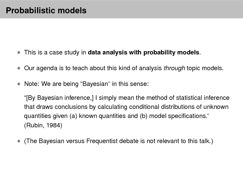 Slide: Probabilistic models

 This is a case study in data analysis with probability models.  Our agenda is to teach about this kind of analysis through topic models.  Note: We are being Bayesian in this sense:
[By Bayesian inference,] I simply mean the method of statistical inference that draws conclusions by calculating conditional distributions of unknown quantities given (a) known quantities and (b) model specications. (Rubin, 1984)

 (The Bayesian versus Frequentist debate is not relevant to this talk.)

