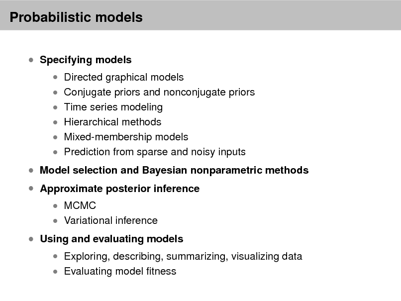 Slide: Probabilistic models
 Specifying models

 Directed graphical models  Conjugate priors and nonconjugate priors  Time series modeling  Hierarchical methods

 Mixed-membership models  Prediction from sparse and noisy inputs

 Model selection and Bayesian nonparametric methods  Approximate posterior inference
 MCMC  Variational inference

 Using and evaluating models

 Exploring, describing, summarizing, visualizing data  Evaluating model tness

