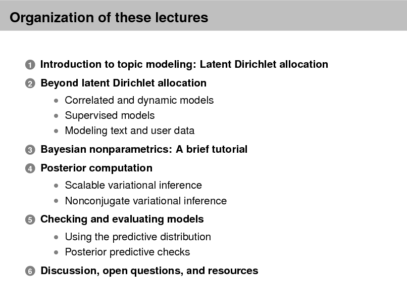 Slide: Organization of these lectures
Introduction to topic modeling: Latent Dirichlet allocation Beyond latent Dirichlet allocation
 Correlated and dynamic models  Supervised models  Modeling text and user data
3 4

1 2

Bayesian nonparametrics: A brief tutorial Posterior computation
 Scalable variational inference  Nonconjugate variational inference

5

Checking and evaluating models
 Using the predictive distribution  Posterior predictive checks

6

Discussion, open questions, and resources

