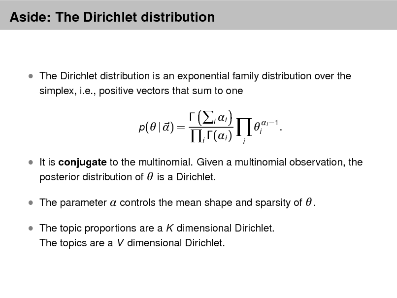 Slide: Aside: The Dirichlet distribution

 The Dirichlet distribution is an exponential family distribution over the
simplex, i.e., positive vectors that sum to one p( | ) =



i

i
i

i (i )

i

i 1

.

 It is conjugate to the multinomial. Given a multinomial observation, the posterior distribution of  is a Dirichlet.  The parameter  controls the mean shape and sparsity of  .  The topic proportions are a K dimensional Dirichlet.
The topics are a V dimensional Dirichlet.

