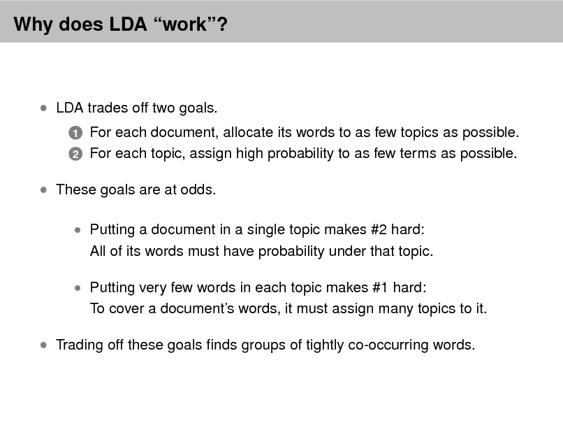 Slide: Why does LDA work?

 LDA trades off two goals.
1 2

For each document, allocate its words to as few topics as possible. For each topic, assign high probability to as few terms as possible.

 These goals are at odds.
 Putting a document in a single topic makes #2 hard:

All of its words must have probability under that topic.

 Putting very few words in each topic makes #1 hard:

To cover a documents words, it must assign many topics to it.

 Trading off these goals nds groups of tightly co-occurring words.

