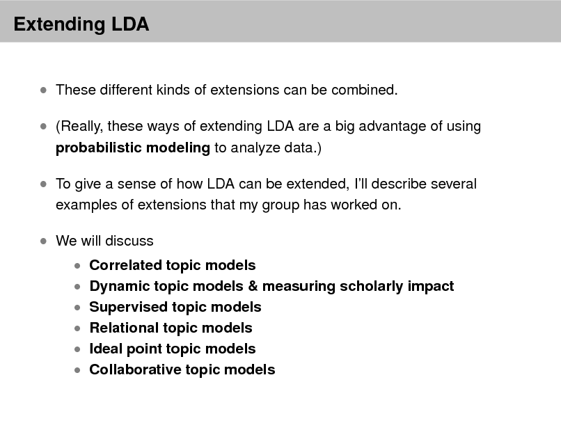 Slide: Extending LDA
 These different kinds of extensions can be combined.  (Really, these ways of extending LDA are a big advantage of using
probabilistic modeling to analyze data.)

 To give a sense of how LDA can be extended, Ill describe several
examples of extensions that my group has worked on.

 We will discuss

 Correlated topic models  Dynamic topic models & measuring scholarly impact  Supervised topic models  Relational topic models

 Ideal point topic models  Collaborative topic models

