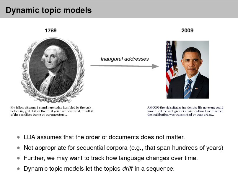 Slide: Dynamic topic models
1789 2009

Inaugural addresses

My fellow citizens: I stand here today humbled by the task before us, grateful for the trust you have bestowed, mindful of the sacrifices borne by our ancestors...

AMONG the vicissitudes incident to life no event could have filled me with greater anxieties than that of which the notification was transmitted by your order...

 Not appropriate for sequential corpora (e.g., that span hundreds of years)  Further, we may want to track how language changes over time.  Dynamic topic models let the topics drift in a sequence.

 LDA assumes that the order of documents does not matter.

