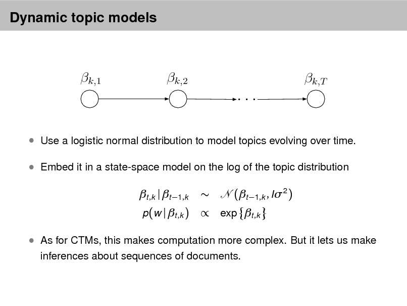 Slide: Dynamic topic models

k,1

k,2

k,T

...
 Use a logistic normal distribution to model topics evolving over time.  Embed it in a state-space model on the log of the topic distribution

t ,k | t 1,k
p(w | t ,k )



(t 1,k , I 2 )

 exp t ,k

 As for CTMs, this makes computation more complex. But it lets us make
inferences about sequences of documents.

