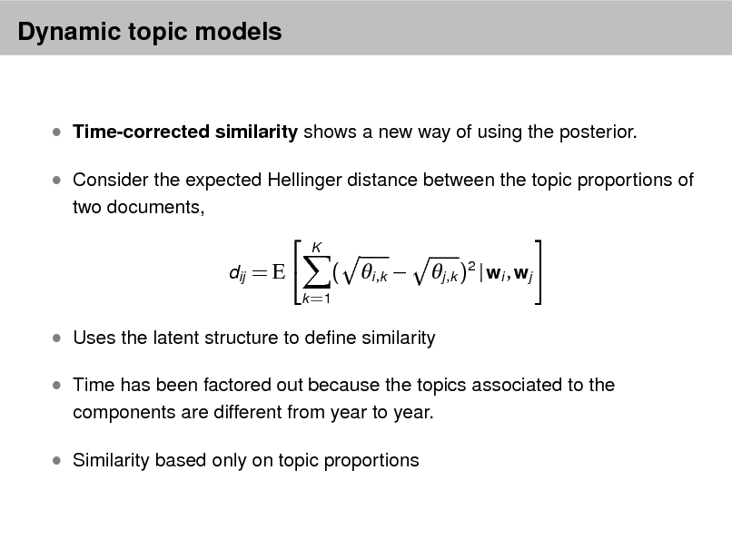 Slide: Dynamic topic models

 Time-corrected similarity shows a new way of using the posterior.  Consider the expected Hellinger distance between the topic proportions of
two documents,


dij = E 

K



( i ,k 
k =1

j ,k )2 | wi , wj 

 Uses the latent structure to dene similarity  Time has been factored out because the topics associated to the
components are different from year to year.

 Similarity based only on topic proportions

