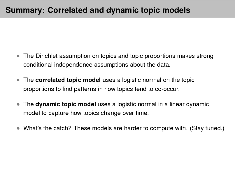 Slide: Summary: Correlated and dynamic topic models

 The Dirichlet assumption on topics and topic proportions makes strong
conditional independence assumptions about the data.

 The correlated topic model uses a logistic normal on the topic
proportions to nd patterns in how topics tend to co-occur.

 The dynamic topic model uses a logistic normal in a linear dynamic
model to capture how topics change over time.

 Whats the catch? These models are harder to compute with. (Stay tuned.)

