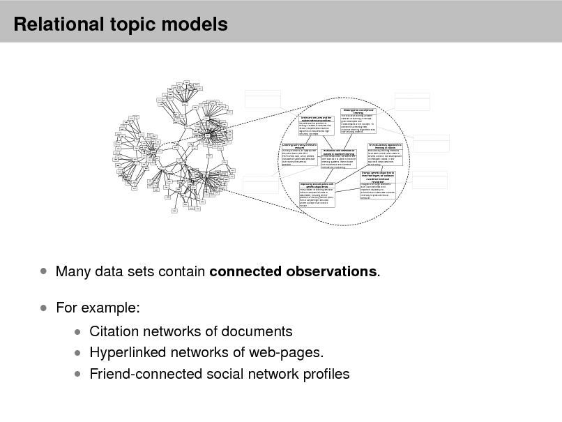 Slide: Relational topic models
966 902 1253 1590 981 120 1060 964 1140 1481 1432 ... ... 1673

2259 1743

831 837 474 965 375 1335 264 722 436 442 660 640
... ...

109 1959 2272 1285 534 1592 1020 1642 539 313 541 1377 1123 1188 1674 1001 911 1039 52 1176 1317 994 1426 1304 992 2487 1792 2197 2137 1617 1637 1569 1165 2343 2557 1568 1284 430 801 254 1489 2192 2033 177 524 208 236 2593 547 1270 885 635 172 651 632 634 686 119 1698 223 256 89 381 683

Irrelevant features and the subset selection problem We address the problem of finding a subset of features that allows a supervised induction algorithm to induce small highaccuracy concepts...

Utilizing prior concepts for learning The inductive learning problem consists of learning a concept given examples and nonexamples of the concept. To perform this learning task, inductive learning algorithms bias their learning method...
...

1483 603

1695 1680

1354

1207 1040 1465 1089 136 478 1010

288 1355 1047 75 1348 1420 806

Learning with many irrelevant features In many domains, an appropriate inductive bias is the MINFEATURES bias, which prefers consistent hypotheses definable over as few features as possible...
1651

479

585 227 92 396 2291 218 378 1539 449 303 2290 335 1290 1275 2091 2447 1644 344 2438 426 2583 2012 1027 1238 1678 2042
...

Evaluation and selection of biases in machine learning In this introduction, we define the term bias as it is used in machine learning systems. We motivate the importance of automated methods for evaluating...

An evolutionary approach to learning in robots Evolutionary learning methods have been found to be useful in several areas in the development of intelligent robots. In the approach described here, evolutionary...

...

2122 1345 2299 1854 1344 1855 1138

1061

692 960 286 178 1578
...

649

418

1963

2300 1121

147 1627 2636

2195

1244 2617 2213 1944 1234

Improving tactical plans with genetic algorithms The problem of learning decision rules for sequential tasks is addressed, focusing on the problem of learning tactical plans from a simple flight simulator where a plane must avoid a missile...

Using a genetic algorithm to learn strategies for collision avoidance and local navigation Navigation through obstacles such as mine fields is an important capability for autonomous underwater vehicles. One way to produce robust behavior...

...

...

 Many data sets contain connected observations.  For example:
 Citation networks of documents  Hyperlinked networks of web-pages.

 Friend-connected social network proles

