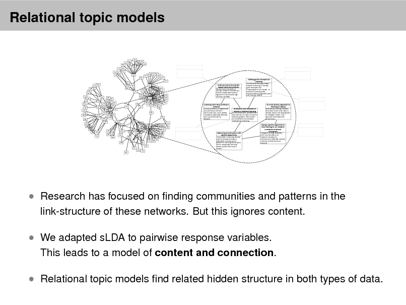 Slide: Relational topic models
966 902 1253 1590 981 120 1060 964 1140 1481 1432 ... ... 1673

2259 1743

831 837 474 965 375 1335 264 722 436 442 660 640
... ...

109 1959 2272 1285 534 1592 1020 1642 539 313 541 1377 1123 1188 1674 1001 911 1039 52 1176 1317 994 1426 1304 992 2487 1792 2197 2137 1617 1637 1569 1165 2343 2557 1568 1284 430 801 254 1489 2192 2033 177 524 208 236 2593 547 1270 885 635 172 651 632 634 686 119 1698 223 256 89 381 683

Irrelevant features and the subset selection problem We address the problem of finding a subset of features that allows a supervised induction algorithm to induce small highaccuracy concepts...

Utilizing prior concepts for learning The inductive learning problem consists of learning a concept given examples and nonexamples of the concept. To perform this learning task, inductive learning algorithms bias their learning method...
...

1483 603

1695 1680

1354

1207 1040 1465 1089 136 478 1010

288 1355 1047 75 1348 1420 806

Learning with many irrelevant features In many domains, an appropriate inductive bias is the MINFEATURES bias, which prefers consistent hypotheses definable over as few features as possible...
1651

479

585 227 92 396 2291 218 378 1539 449 303 2290 335 1290 1275 2091 2447 1644 344 2438 426 2583 2012 1027 1238 1678 2042
...

Evaluation and selection of biases in machine learning In this introduction, we define the term bias as it is used in machine learning systems. We motivate the importance of automated methods for evaluating...

An evolutionary approach to learning in robots Evolutionary learning methods have been found to be useful in several areas in the development of intelligent robots. In the approach described here, evolutionary...

...

2122 1345 2299 1854 1344 1855 1138

1061

692 960 286 178 1578
...

649

418

1963

2300 1121

147 1627 2636

2195

1244 2617 2213 1944 1234

Improving tactical plans with genetic algorithms The problem of learning decision rules for sequential tasks is addressed, focusing on the problem of learning tactical plans from a simple flight simulator where a plane must avoid a missile...

Using a genetic algorithm to learn strategies for collision avoidance and local navigation Navigation through obstacles such as mine fields is an important capability for autonomous underwater vehicles. One way to produce robust behavior...

...

...

 Research has focused on nding communities and patterns in the
link-structure of these networks. But this ignores content.

 We adapted sLDA to pairwise response variables.

This leads to a model of content and connection.

 Relational topic models nd related hidden structure in both types of data.

