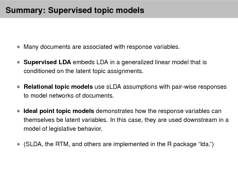 Slide: Summary: Supervised topic models

 Many documents are associated with response variables.  Supervised LDA embeds LDA in a generalized linear model that is
conditioned on the latent topic assignments.

 Relational topic models use sLDA assumptions with pair-wise responses
to model networks of documents.

 Ideal point topic models demonstrates how the response variables can

themselves be latent variables. In this case, they are used downstream in a model of legislative behavior.

 (SLDA, the RTM, and others are implemented in the R package lda.)

