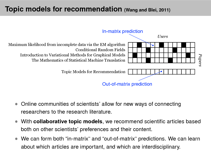 Slide: Topic models for recommendation (Wang and Blei, 2011)
In-matrix prediction
Users Maximum likelihood from incomplete data via the EM algorithm Conditional Random Fields Introduction to Variational Methods for Graphical Models The Mathematics of Statistical Machine Translation Topic Models for Recommendation

Papers

Out-of-matrix prediction

 Online communities of scientists allow for new ways of connecting
researchers to the research literature.

 With collaborative topic models, we recommend scientic articles based
both on other scientists preferences and their content.

 We can form both in-matrix and out-of-matrix predictions. We can learn
about which articles are important, and which are interdisciplinary.

