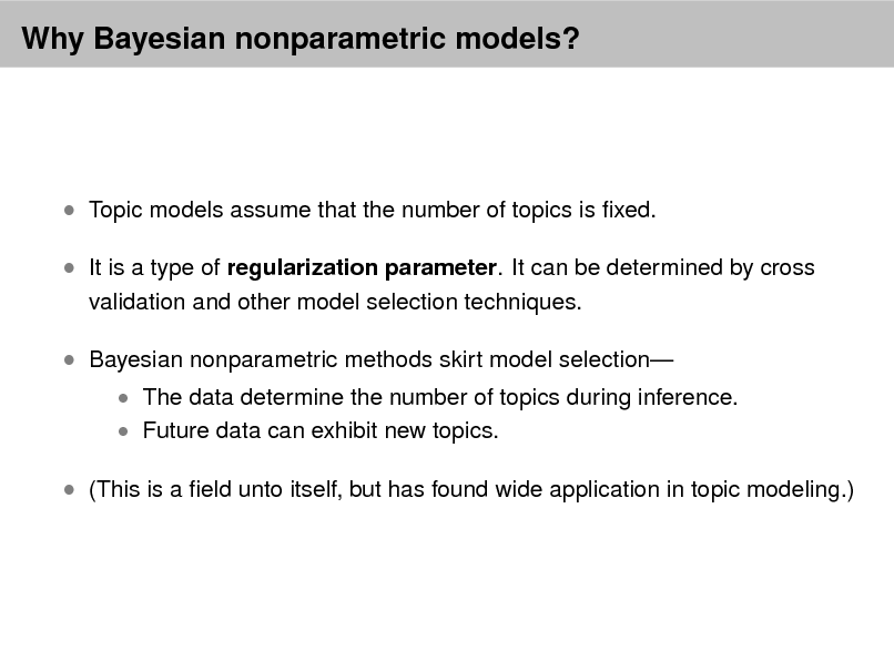 Slide: Why Bayesian nonparametric models?

 Topic models assume that the number of topics is xed.  It is a type of regularization parameter. It can be determined by cross
validation and other model selection techniques.

 Bayesian nonparametric methods skirt model selection

 The data determine the number of topics during inference.  Future data can exhibit new topics.

 (This is a eld unto itself, but has found wide application in topic modeling.)

