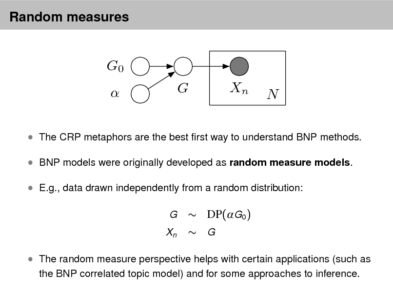 Slide: Random measures

G0  G Xn N

 The CRP metaphors are the best rst way to understand BNP methods.  BNP models were originally developed as random measure models.  E.g., data drawn independently from a random distribution:
G Xn

 DP(G0 )  G

 The random measure perspective helps with certain applications (such as
the BNP correlated topic model) and for some approaches to inference.

