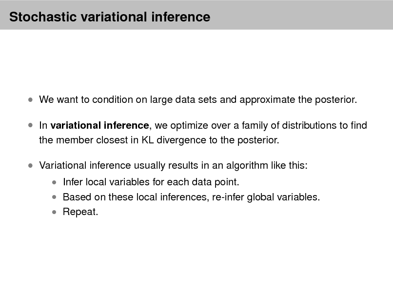 Slide: Stochastic variational inference

 We want to condition on large data sets and approximate the posterior.  In variational inference, we optimize over a family of distributions to nd
the member closest in KL divergence to the posterior.

 Variational inference usually results in an algorithm like this:

 Infer local variables for each data point.  Based on these local inferences, re-infer global variables.  Repeat.

