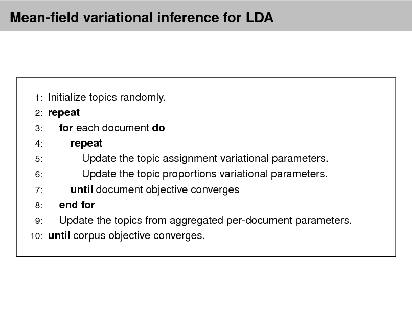 Slide: Mean-eld variational inference for LDA

1: 2: 3: 4: 5: 6: 7: 8: 9: 10:

Initialize topics randomly. repeat for each document do repeat Update the topic assignment variational parameters. Update the topic proportions variational parameters. until document objective converges end for Update the topics from aggregated per-document parameters. until corpus objective converges.

