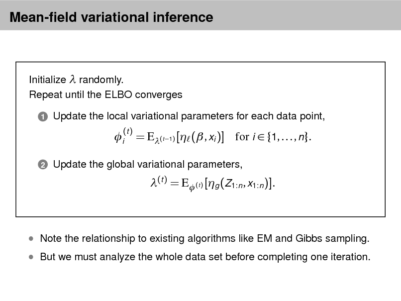Slide: Mean-eld variational inference

Initialize  randomly. Repeat until the ELBO converges
1

Update the local variational parameters for each data point,

i
2

(t )

= E(t 1) [ ( , xi )] for i  {1, . . . , n}.
(t ) = E (t ) [g (Z1:n , x1:n )].

Update the global variational parameters,

 But we must analyze the whole data set before completing one iteration.

 Note the relationship to existing algorithms like EM and Gibbs sampling.

