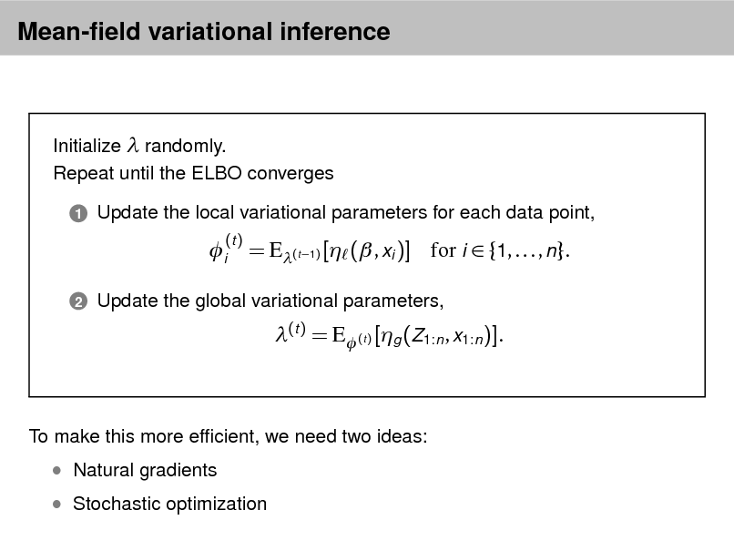 Slide: Mean-eld variational inference

Initialize  randomly. Repeat until the ELBO converges
1

Update the local variational parameters for each data point,

i
2

(t )

= E(t 1) [ ( , xi )] for i  {1, . . . , n}.
(t ) = E (t ) [g (Z1:n , x1:n )].

Update the global variational parameters,

To make this more efcient, we need two ideas:

 Stochastic optimization

 Natural gradients

