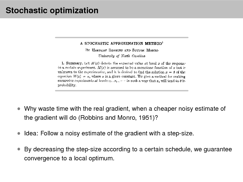 Slide: Stochastic optimization

 Why waste time with the real gradient, when a cheaper noisy estimate of
the gradient will do (Robbins and Monro, 1951)?

 Idea: Follow a noisy estimate of the gradient with a step-size.  By decreasing the step-size according to a certain schedule, we guarantee
convergence to a local optimum.

