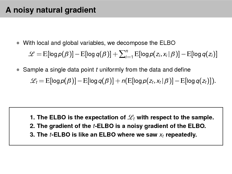 Slide: A noisy natural gradient

 With local and global variables, we decompose the ELBO

= E[log p( )]  E[log q ( )] +

n E[log p(zi , xi i =1

|  )]  E[log q (zi )]

 Sample a single data point t uniformly from the data and dene
t

= E[log p( )]  E[log q ( )] + n(E[log p(zt , xt |  )]  E[log q (zt )]).

1. The ELBO is the expectation of t with respect to the sample. 2. The gradient of the t-ELBO is a noisy gradient of the ELBO. 3. The t-ELBO is like an ELBO where we saw xt repeatedly.

