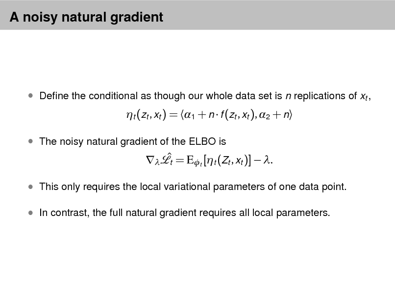 Slide: A noisy natural gradient

 Dene the conditional as though our whole data set is n replications of xt ,

t (zt , xt ) = 1 + n  f (zt , xt ), 2 + n

 The noisy natural gradient of the ELBO is

  = Et [t (Zt , xt )]  . t

 This only requires the local variational parameters of one data point.  In contrast, the full natural gradient requires all local parameters.

