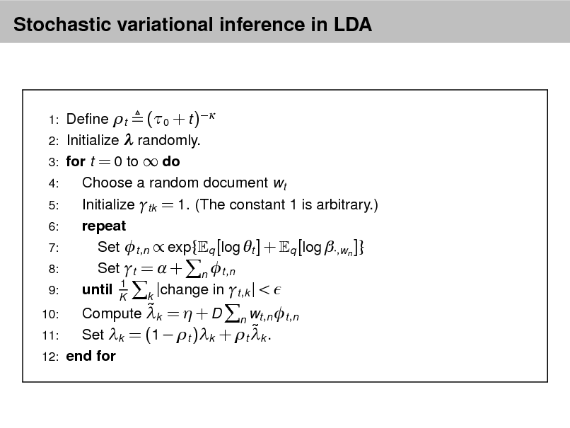 Slide: Stochastic variational inference in LDA

1: 2: 3: 4: 5: 6: 7: 8: 9: 10:

 Compute k =  + D n wt ,n t ,n  11: Set k = (1  t )k + t k . 12: end for

Dene t (0 + t ) Initialize  randomly. for t = 0 to  do Choose a random document wt Initialize tk = 1. (The constant 1 is arbitrary.) repeat Set t ,n  exp{ q [log t ] + q [log ,wn ]} Set t =  + n t ,n 1 until K k |change in t ,k | < 

