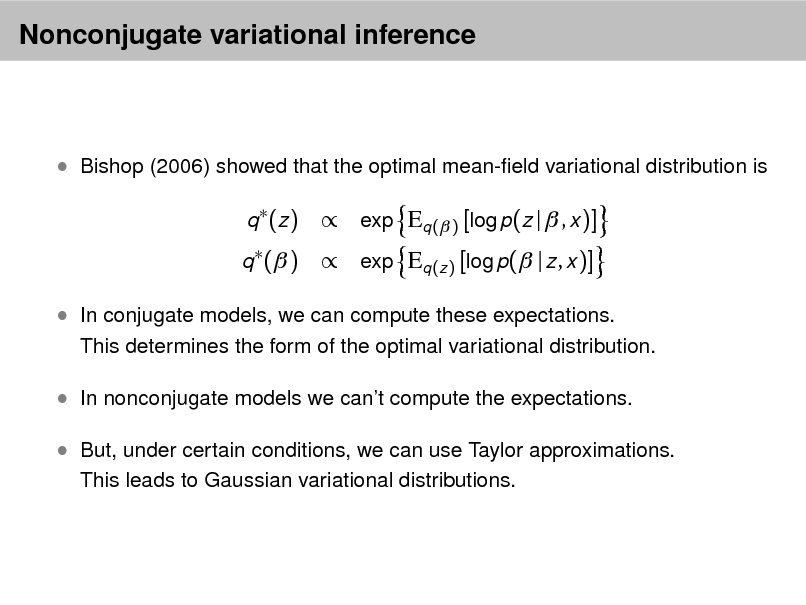 Slide: Nonconjugate variational inference

 Bishop (2006) showed that the optimal mean-eld variational distribution is
q  (z ) q  ( )

 exp Eq ( ) [log p(z |  , x )]  exp Eq (z ) [log p( | z , x )]

 In conjugate models, we can compute these expectations.

This determines the form of the optimal variational distribution.

 In nonconjugate models we cant compute the expectations.  But, under certain conditions, we can use Taylor approximations.
This leads to Gaussian variational distributions.

