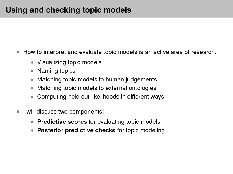 Slide: Using and checking topic models

 How to interpret and evaluate topic models is an active area of research.
 Visualizing topic models  Naming topics

 Matching topic models to human judgements  Matching topic models to external ontologies

 Computing held out likelihoods in different ways

 I will discuss two components:

 Predictive scores for evaluating topic models  Posterior predictive checks for topic modeling

