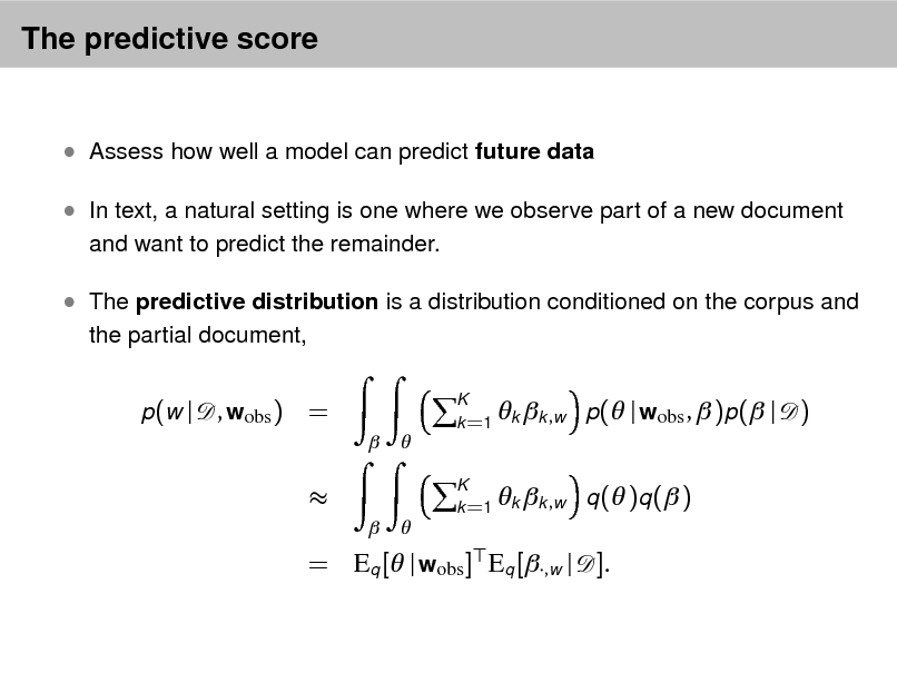 Slide: The predictive score

 Assess how well a model can predict future data  In text, a natural setting is one where we observe part of a new document
and want to predict the remainder.

 The predictive distribution is a distribution conditioned on the corpus and
the partial document, p (w |

, wobs ) =
 

K   k =1 k k ,w

p( | wobs ,  )p( | q ( )q ( )

)


 

K   k =1 k k , w

= Eq [ | wobs ] Eq [,w | ].

