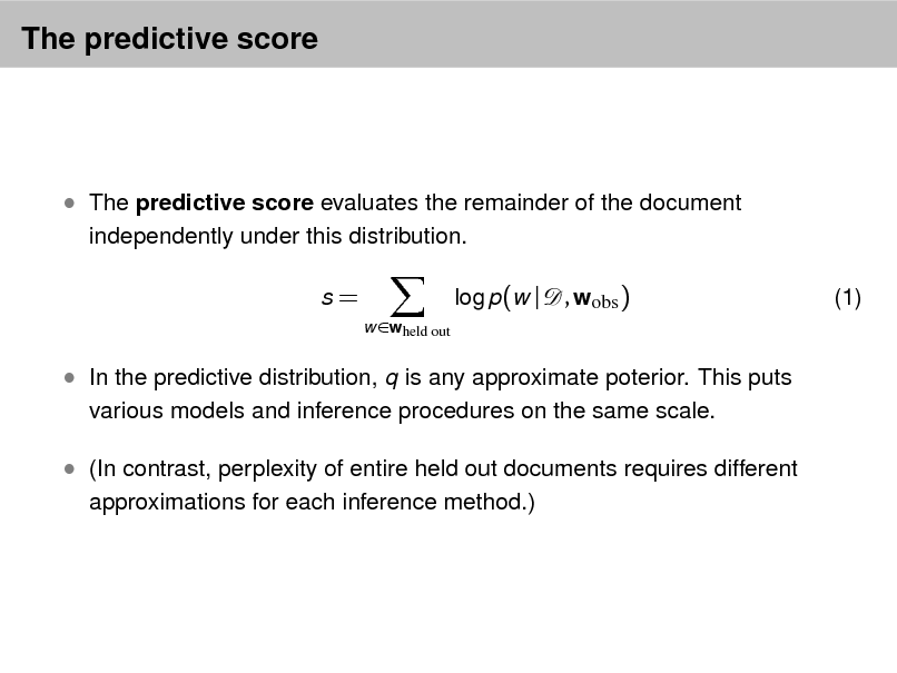 Slide: The predictive score

 The predictive score evaluates the remainder of the document
independently under this distribution. s=
w wheld out

log p(w |

, wobs )

(1)

 In the predictive distribution, q is any approximate poterior. This puts
various models and inference procedures on the same scale.

 (In contrast, perplexity of entire held out documents requires different
approximations for each inference method.)


