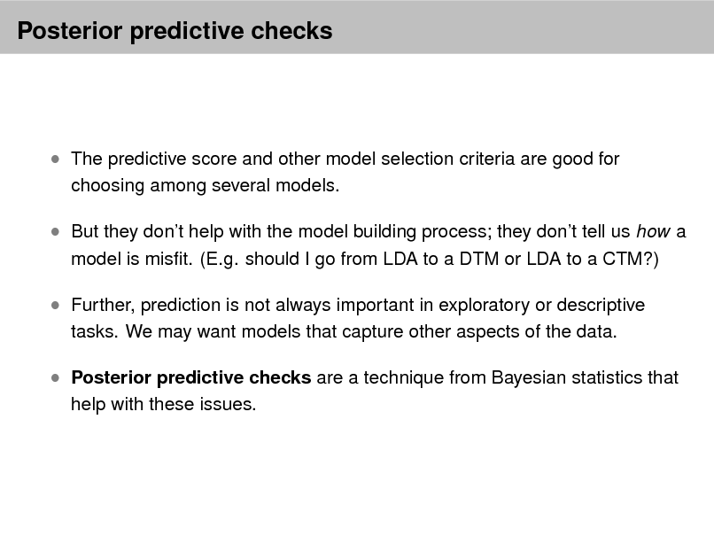 Slide: Posterior predictive checks

 The predictive score and other model selection criteria are good for
choosing among several models.

 But they dont help with the model building process; they dont tell us how a
model is mist. (E.g. should I go from LDA to a DTM or LDA to a CTM?)

 Further, prediction is not always important in exploratory or descriptive
tasks. We may want models that capture other aspects of the data.

 Posterior predictive checks are a technique from Bayesian statistics that
help with these issues.

