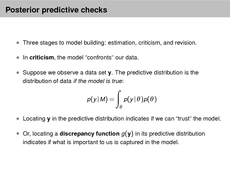 Slide: Posterior predictive checks

 Three stages to model building: estimation, criticism, and revision.  In criticism, the model confronts our data.  Suppose we observe a data set y. The predictive distribution is the
distribution of data if the model is true: p (y | M ) =


p(y |  )p( )

 Locating y in the predictive distribution indicates if we can trust the model.  Or, locating a discrepancy function g (y) in its predictive distribution
indicates if what is important to us is captured in the model.


