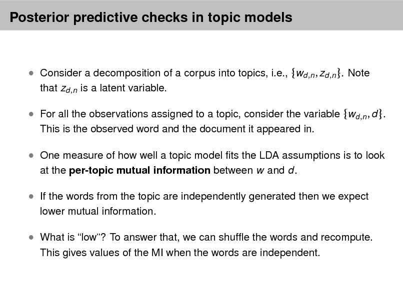 Slide: Posterior predictive checks in topic models

 Consider a decomposition of a corpus into topics, i.e., {wd ,n , zd ,n }. Note
that zd ,n is a latent variable.

 For all the observations assigned to a topic, consider the variable {wd ,n , d }.
This is the observed word and the document it appeared in.

 One measure of how well a topic model ts the LDA assumptions is to look
at the per-topic mutual information between w and d.

 If the words from the topic are independently generated then we expect
lower mutual information.

 What is low? To answer that, we can shufe the words and recompute.
This gives values of the MI when the words are independent.

