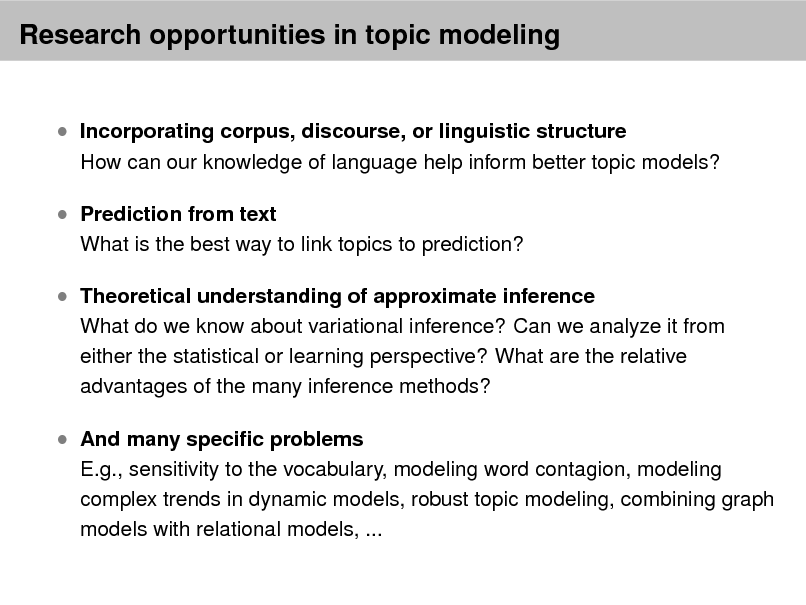 Slide: Research opportunities in topic modeling

 Incorporating corpus, discourse, or linguistic structure  Prediction from text

How can our knowledge of language help inform better topic models?

What is the best way to link topics to prediction?

 Theoretical understanding of approximate inference

What do we know about variational inference? Can we analyze it from either the statistical or learning perspective? What are the relative advantages of the many inference methods?

 And many specic problems

E.g., sensitivity to the vocabulary, modeling word contagion, modeling complex trends in dynamic models, robust topic modeling, combining graph models with relational models, ...

