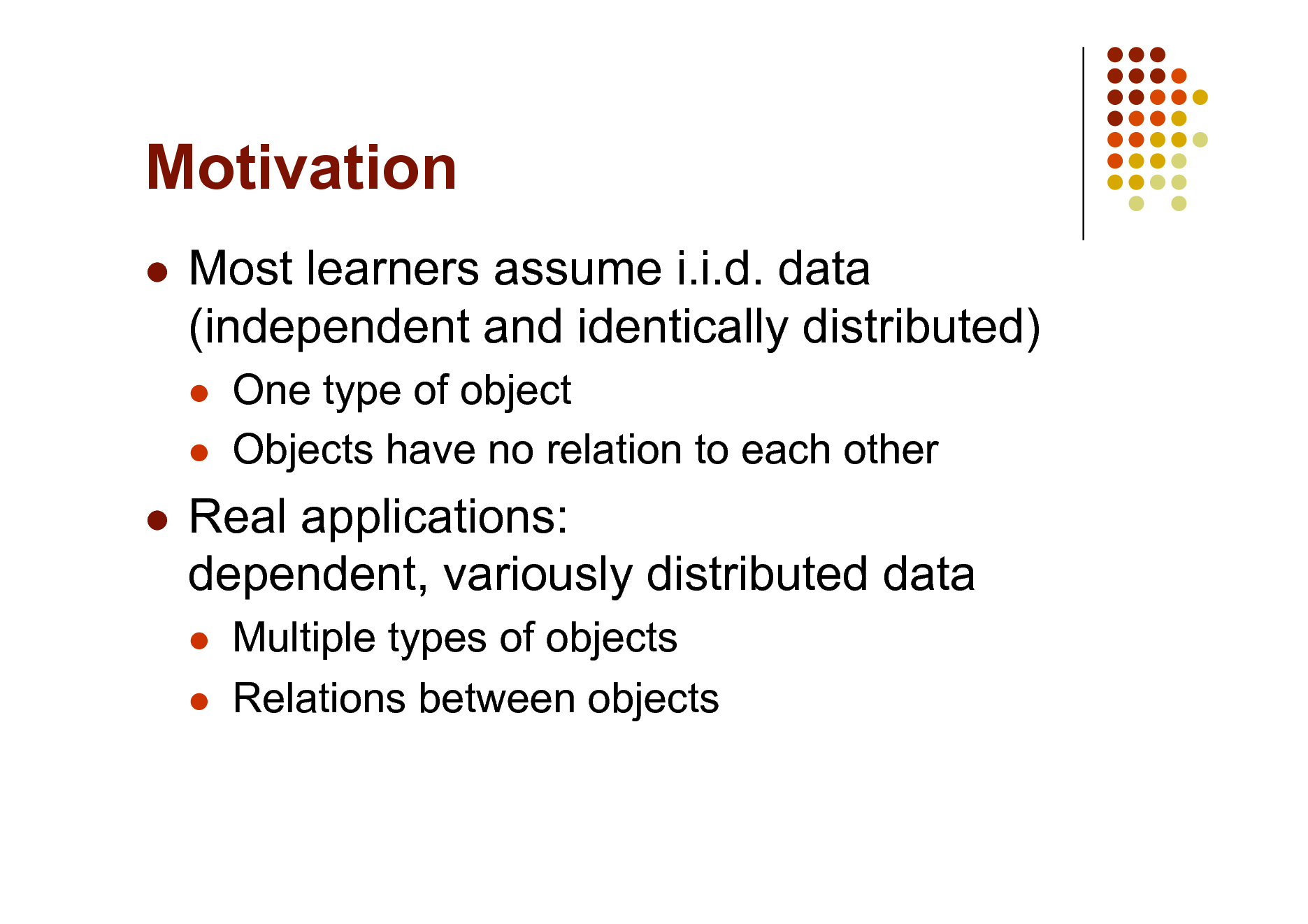 Slide: Motivation


Most learners assume i.i.d. data (independent and identically distributed)
 

One type of object Objects have no relation to each other



Real applications: dependent, variously distributed data
 

Multiple types of objects Relations between objects

