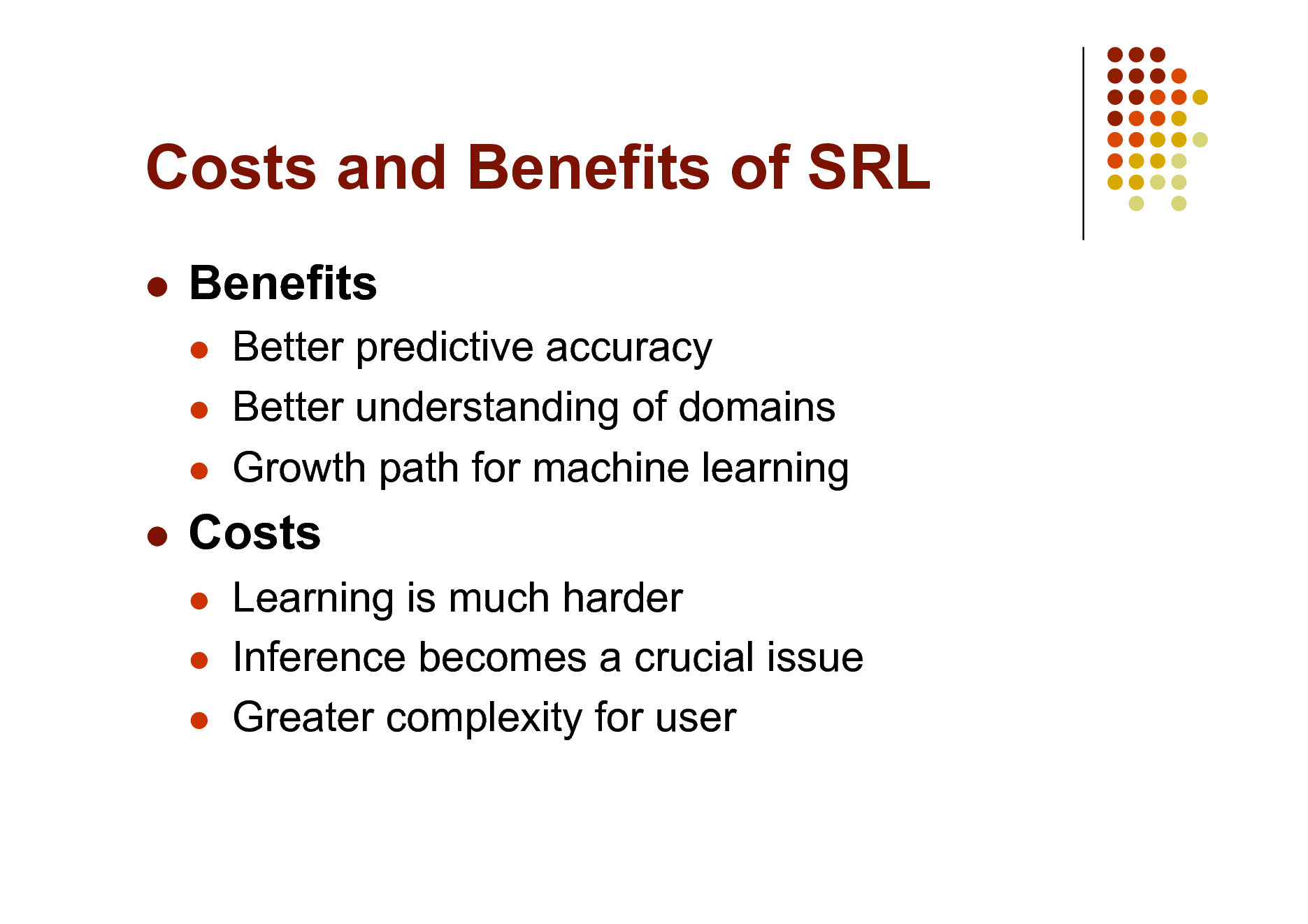 Slide: Costs and Benefits of SRL


Benefits
  

Better predictive accuracy Better understanding of domains Growth path for machine learning Learning is much harder Inference becomes a crucial issue Greater complexity for user



Costs
  

