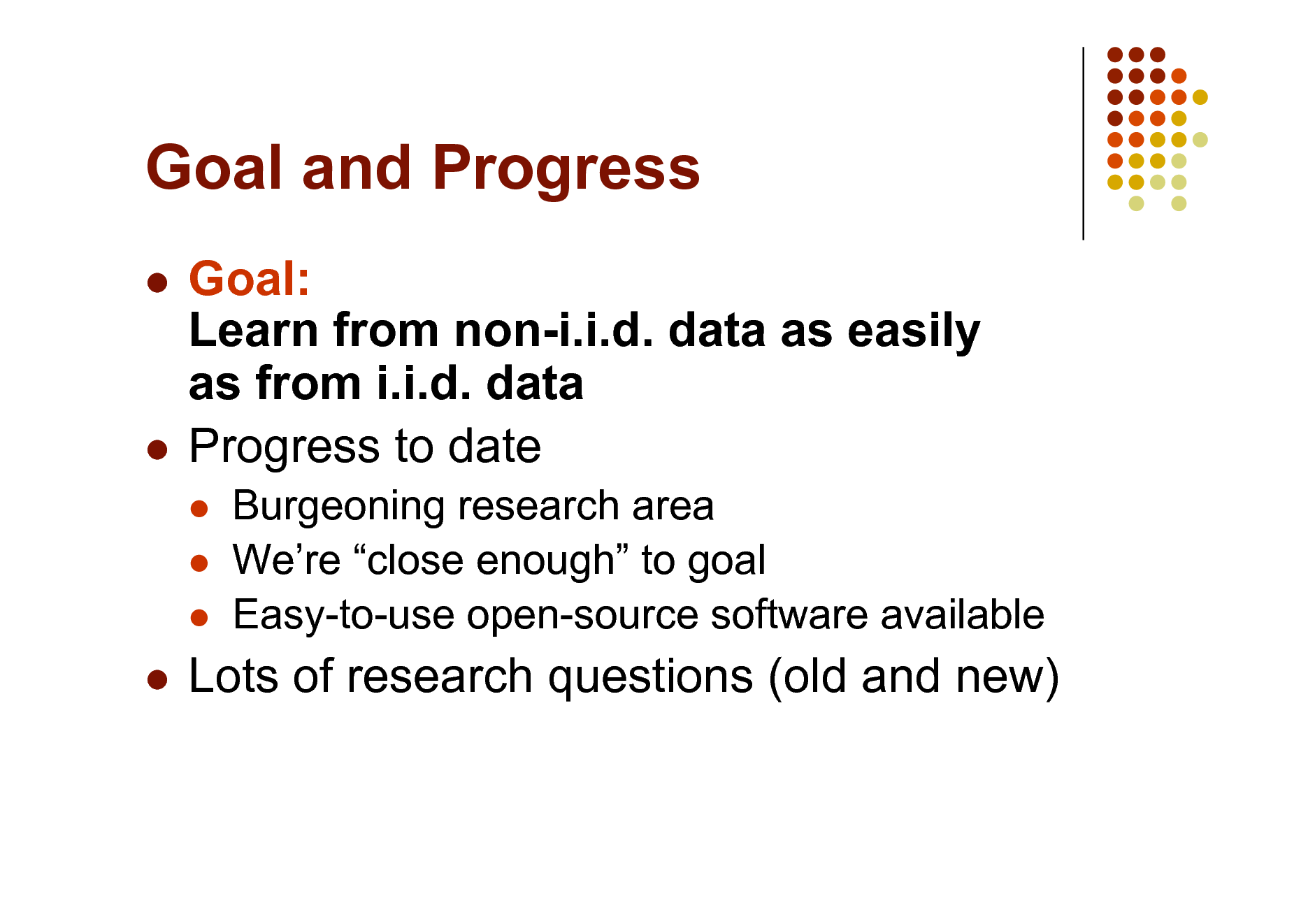 Slide: Goal and Progress
Goal: Learn from non-i.i.d. data as easily as from i.i.d. data  Progress to date

  

Burgeoning research area Were close enough to goal Easy-to-use open-source software available



Lots of research questions (old and new)

