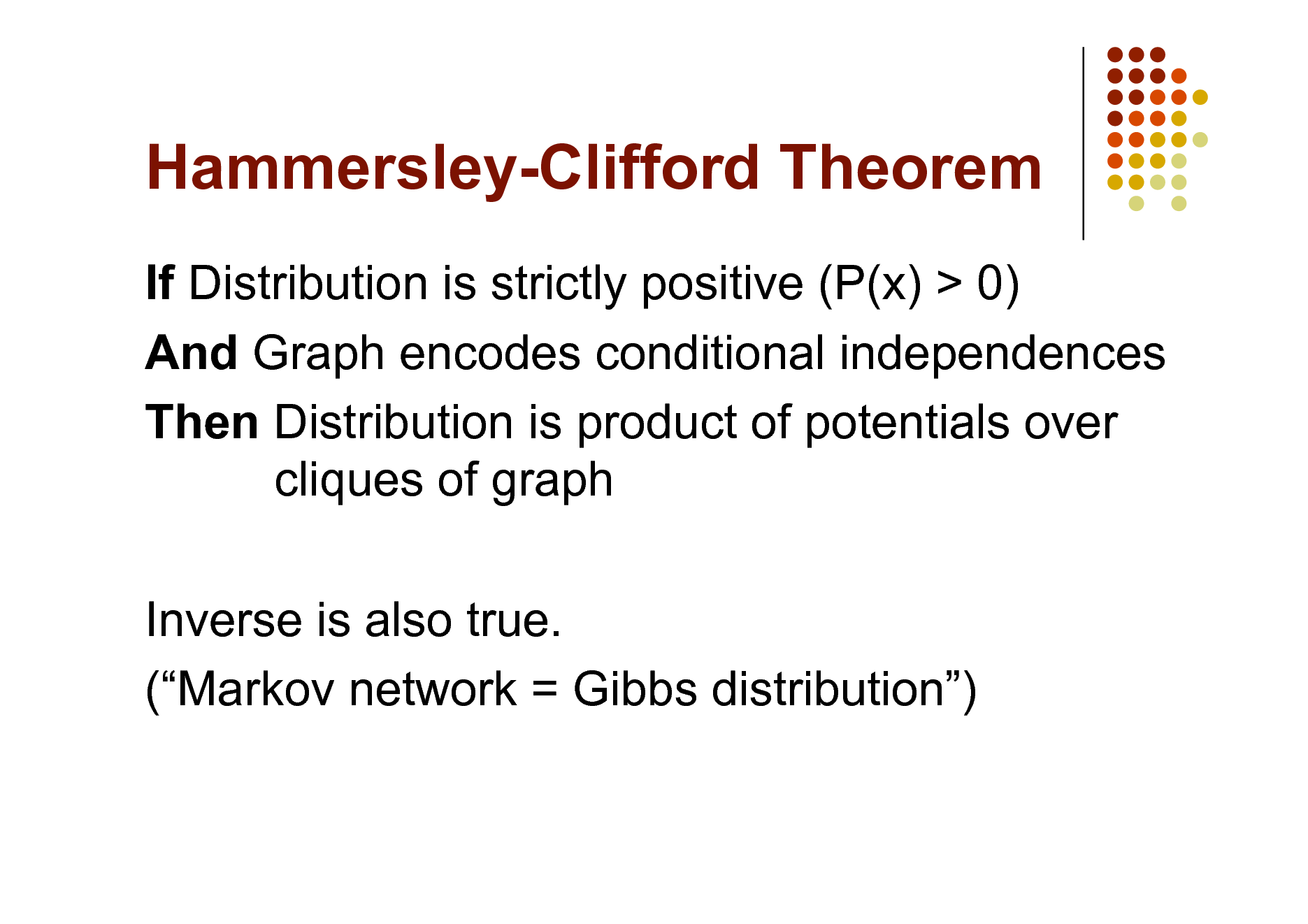 Slide: Hammersley-Clifford Theorem
If Distribution is strictly positive (P(x) > 0) And Graph encodes conditional independences Then Distribution is product of potentials over cliques of graph Inverse is also true. (Markov network = Gibbs distribution)

