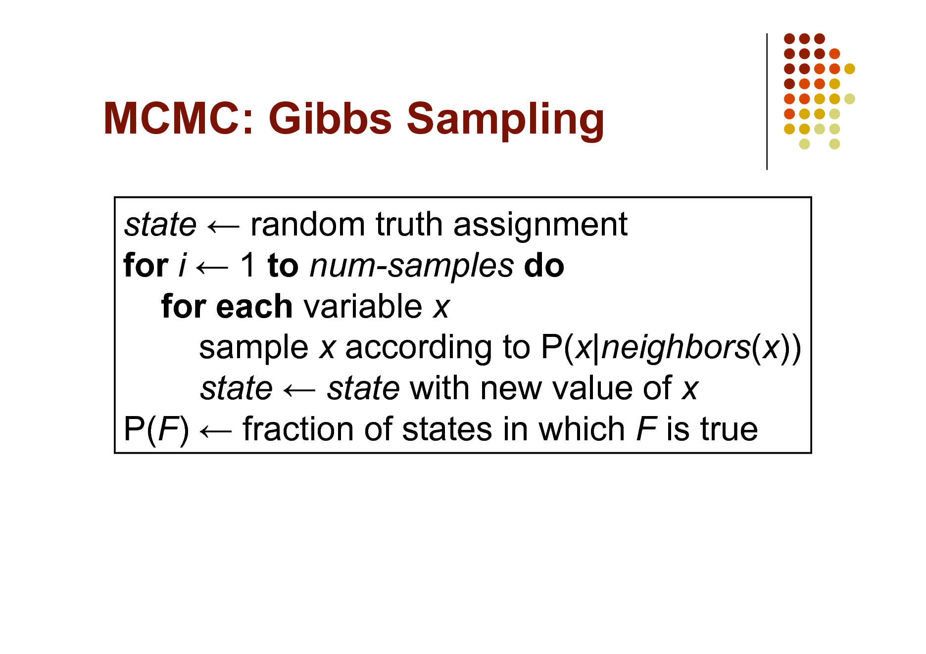 Slide: MCMC: Gibbs Sampling
state  random truth assignment for i  1 to num-samples do for each variable x sample x according to P(x|neighbors(x)) state  state with new value of x P(F)  fraction of states in which F is true

