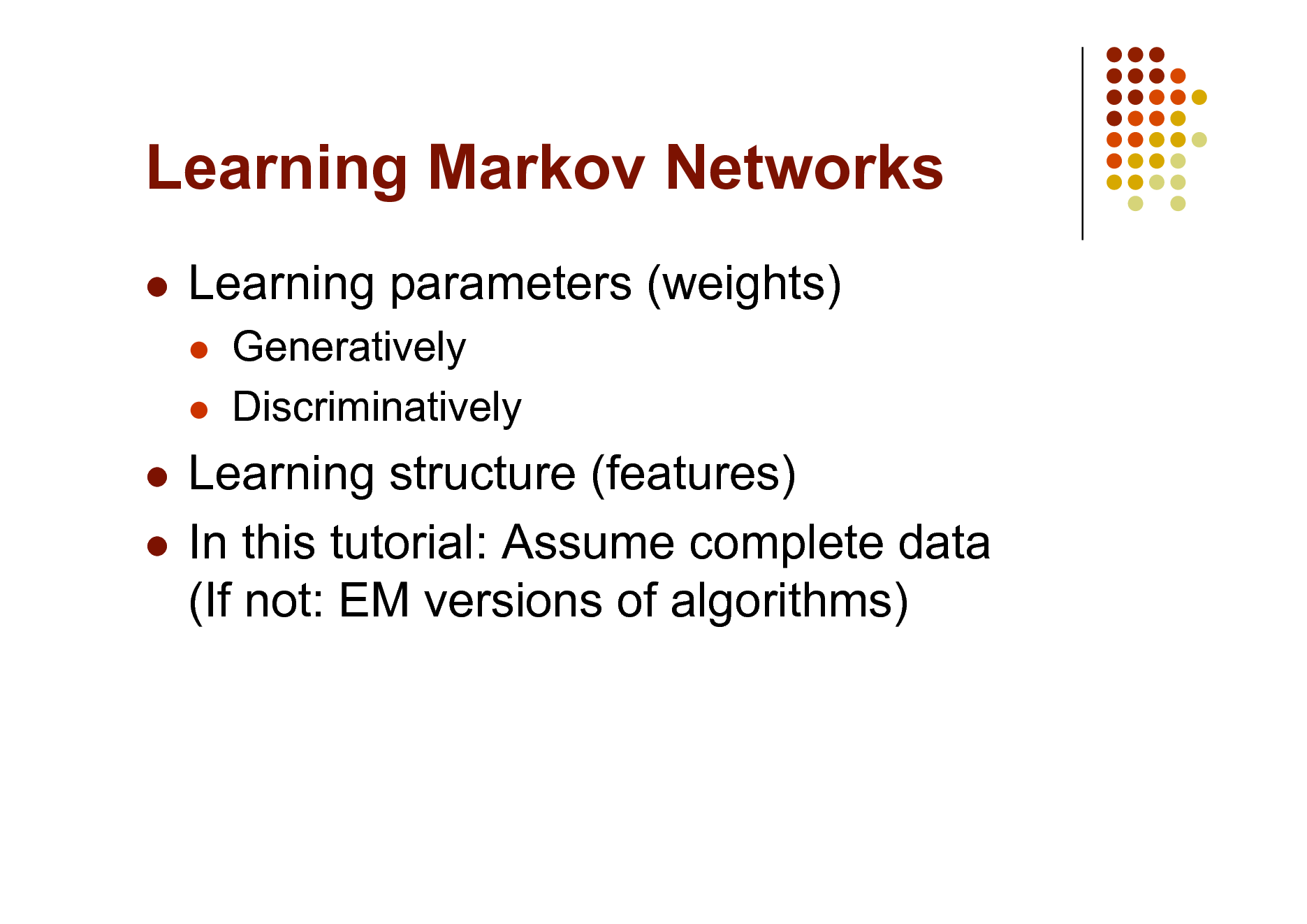 Slide: Learning Markov Networks


Learning parameters (weights)
 

Generatively Discriminatively

Learning structure (features)  In this tutorial: Assume complete data (If not: EM versions of algorithms)



