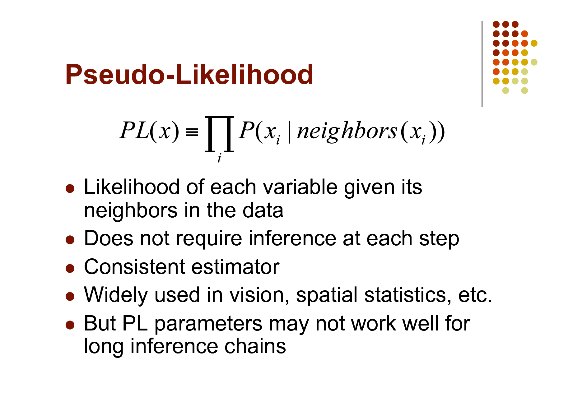 Slide: Pseudo-Likelihood

Likelihood of each variable given its neighbors in the data  Does not require inference at each step  Consistent estimator  Widely used in vision, spatial statistics, etc.  But PL parameters may not work well for long inference chains


