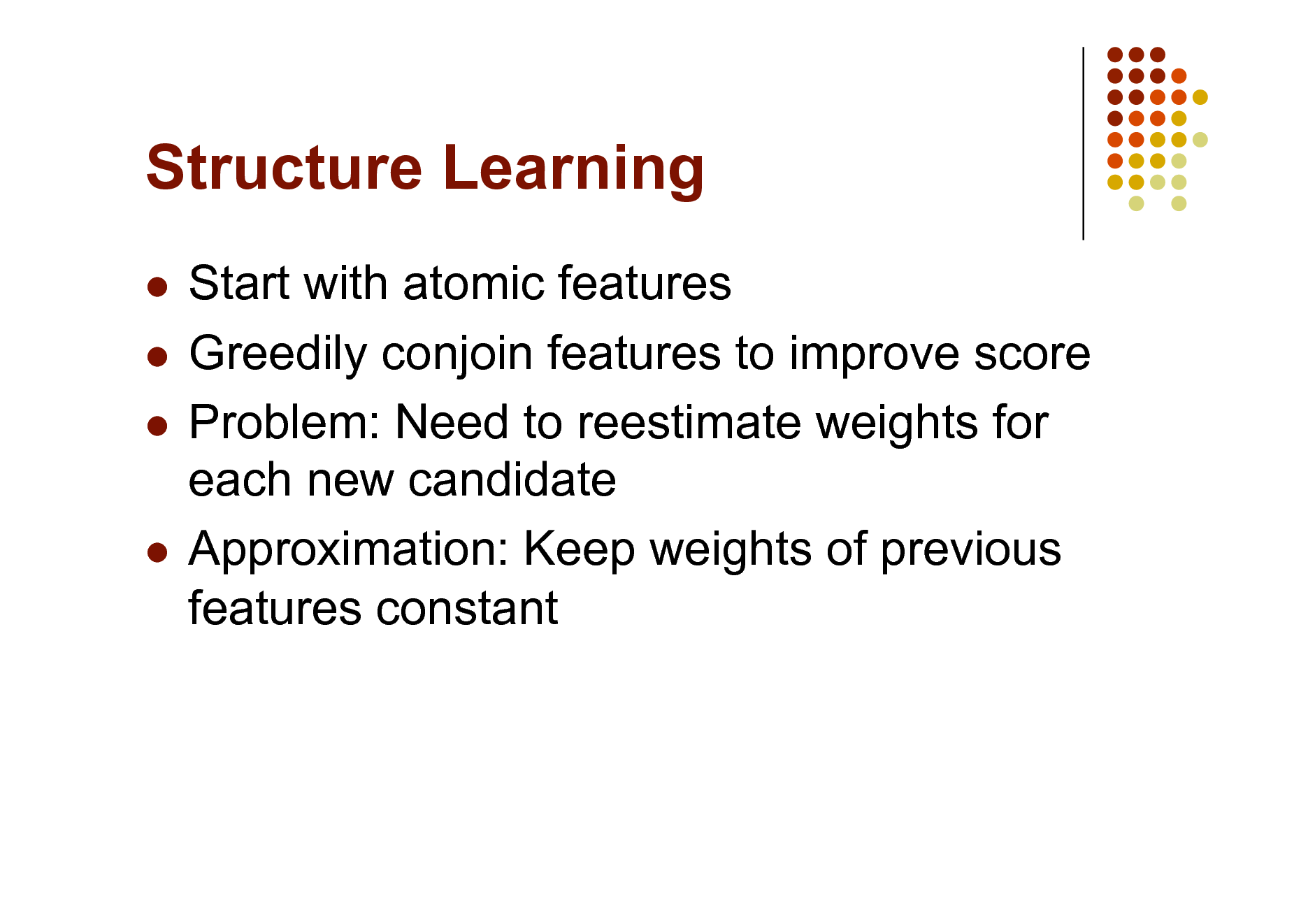 Slide: Structure Learning
Start with atomic features  Greedily conjoin features to improve score  Problem: Need to reestimate weights for each new candidate  Approximation: Keep weights of previous features constant


