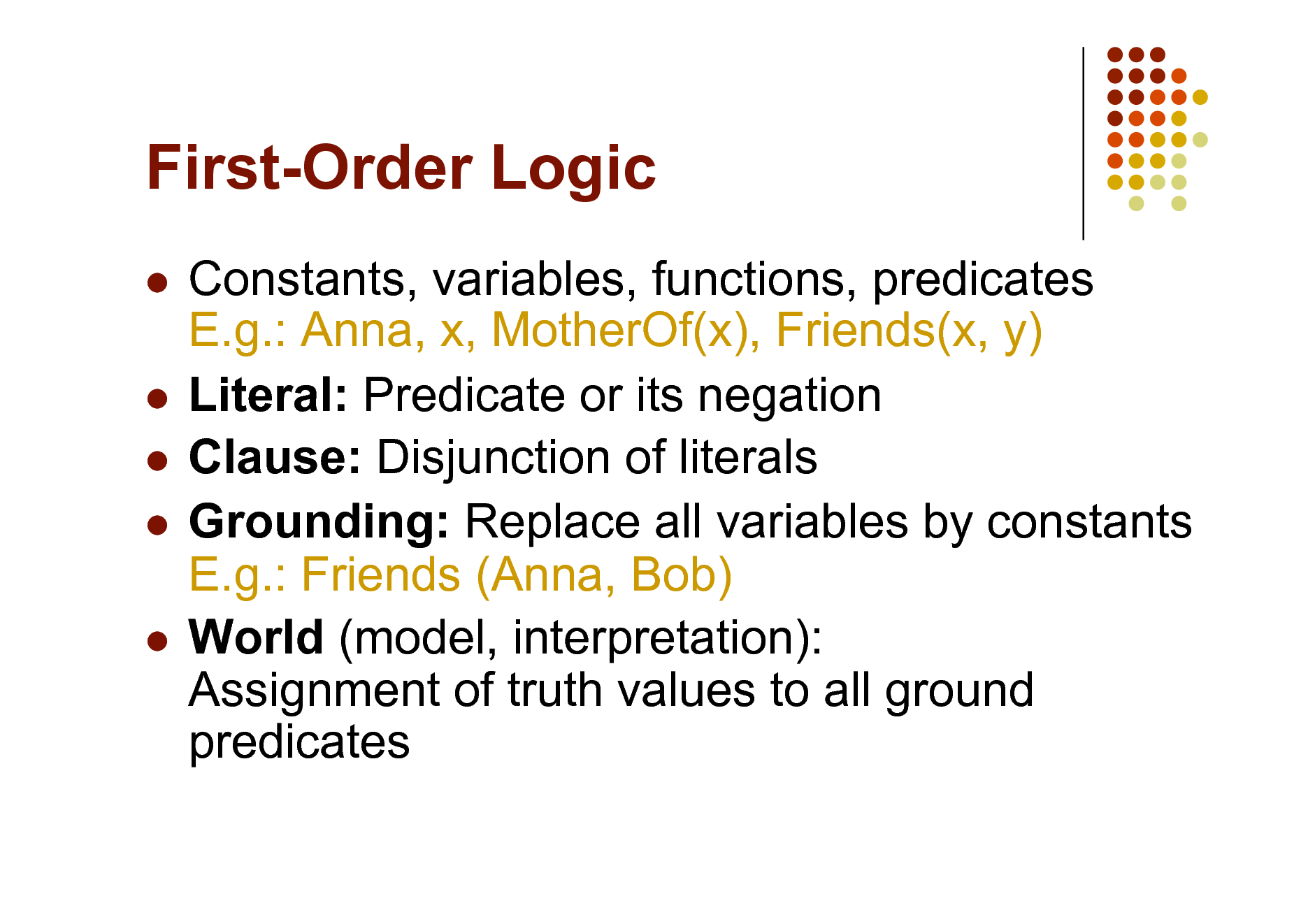 Slide: First-Order Logic
Constants, variables, functions, predicates E.g.: Anna, x, MotherOf(x), Friends(x, y)  Literal: Predicate or its negation  Clause: Disjunction of literals  Grounding: Replace all variables by constants E.g.: Friends (Anna, Bob)  World (model, interpretation): Assignment of truth values to all ground predicates


